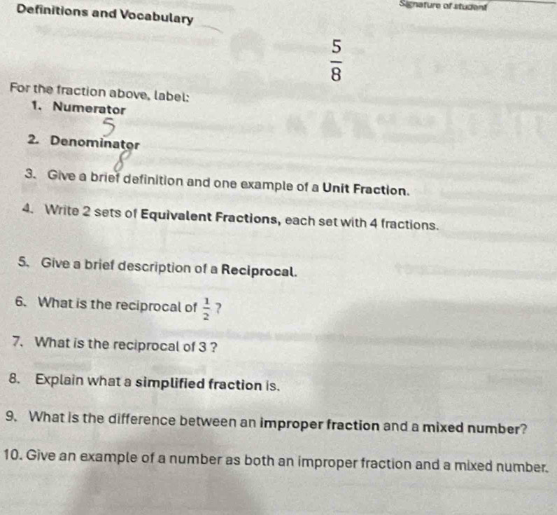 Signature of student 
Definitions and Vocabulary
 5/8 
For the fraction above, label: 
1. Numerator 
2. Denominator 
3. Give a brief definition and one example of a Unit Fraction. 
4. Write 2 sets of Equivalent Fractions, each set with 4 fractions. 
5. Give a brief description of a Reciprocal. 
6. What is the reciprocal of  1/2  ? 
7. What is the reciprocal of 3 ? 
8. Explain what a simplified fraction is. 
9. What is the difference between an improper fraction and a mixed number? 
10. Give an example of a number as both an improper fraction and a mixed number.