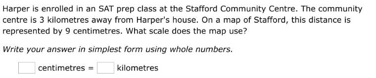 Harper is enrolled in an SAT prep class at the Stafford Community Centre. The community 
centre is 3 kilometres away from Harper's house. On a map of Stafford, this distance is 
represented by 9 centimetres. What scale does the map use? 
Write your answer in simplest form using whole numbers.
□ centimetres =□ kilometres