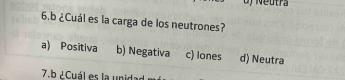 d) Neutra
6.b ¿Cuál es la carga de los neutrones?
a) Positiva b) Negativa c) Iones d) Neutra
7.b ¿Cuál es la unida