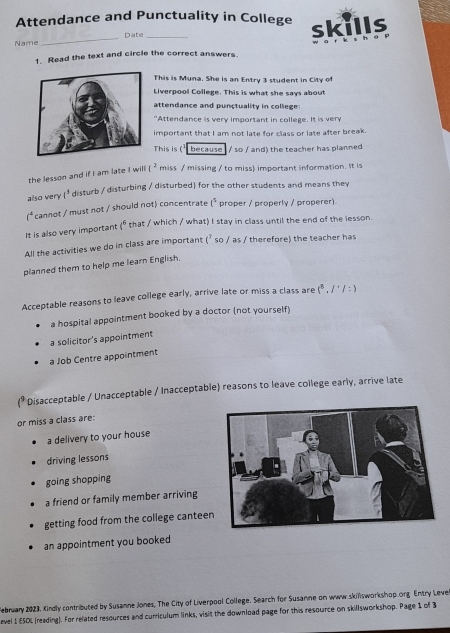 Attendance and Punctuality in College
Name _Date _skills
1. Read the text and circle the correct answers.
This is Muna. She is an Entry 3 student in City of
Liverpool College. This is what she says about
attendance and punctuality in college:
"Attendance is very important in college. It is very
important that I am not late for class or late after break.
This is (' because / so / and) the teacher has planned
the lesson and if I am late I will [^2 miss / missing / to miss) important information. It is
also very t^3 disturb / disturbing / disturbed) for the other students and means they
(^4 cannot / must not / should not) concentrate (^5 proper / properly / properer).
It is also very important (^circ  that / which / what) I stay in class until the end of the lesson.
All the activities we do in class are important f° so / as / therefore) the teacher has
planned them to help me learn English.
Acceptable reasons to leave college early, arrive late or miss a class are (^3,1^(·)/:)
a hospital appointment booked by a doctor (not yourself)
a solicitor's appointment
a Job Centre appointment
(* Disacceptable / Unacceptable / Inacceptable) reasons to leave college early, arrive late
or miss a class are:
a delivery to your house
driving lessons
going shopping
a friend or family member arriving
getting food from the college cantee
an appointment you booked
February 2023. Kindly contributed by Susamne Jones, The City of Liverpool College. Search for Susamne on www.skillsworkshop.org Entry Leve
evel 1 ESOL (reading). For related resources and curriculum links, visit the download page for this resource on skillsworkshop. Page 1 of 3