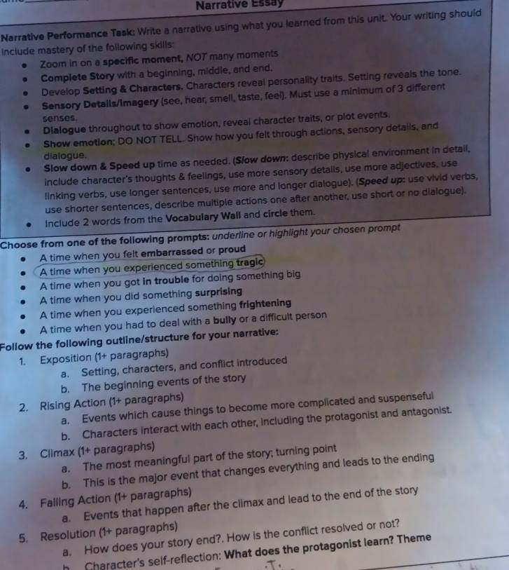 Narrative Essay
Narrative Performance Task: Write a narrative using what you learned from this unit. Your writing should
include mastery of the following skills:
Zoom in on a specific moment, NO7 many moments
Complete Story with a beginning, middle, and end.
Develop Setting & Characters. Characters reveal personality traits. Setting reveals the tone.
Sensory Details/Imagery (see, hear, smell, taste, feel). Must use a minimum of 3 different
senses.
Dialogue throughout to show emotion, reveal character traits, or plot events.
Show emotion; DO NOT TELL. Show how you felt through actions, sensory details, and
dialogue.
Slow down & Speed up time as needed. (Slow down: describe physical environment in detail,
include character's thoughts & feelings, use more sensory details, use more adjectives, use
linking verbs, use longer sentences, use more and longer dialogue). (Speed up: use vivid verbs,
use shorter sentences, describe multiple actions one after another, use short or no dialogue).
Include 2 words from the Vocabulary Wall and circle them.
Choose from one of the following prompts: underline or highlight your chosen prompt
A time when you felt embarrassed or proud
A time when you experienced something tragic
A time when you got in trouble for doing something big
A time when you did something surprising
A time when you experienced something frightening
A time when you had to deal with a bully or a difficult person
Follow the following outline/structure for your narrative:
1. Exposition (1+ paragraphs)
a. Setting, characters, and conflict introduced
b. The beginning events of the story
2. Rising Action (1+ paragraphs)
a. Events which cause things to become more complicated and suspenseful
b. Characters interact with each other, including the protagonist and antagonist.
3. Climax (1+ paragraphs)
a. The most meaningful part of the story; turning point
b. This is the major event that changes everything and leads to the ending
4. Falling Action (1+ paragraphs)
a. Events that happen after the climax and lead to the end of the story
5. Resolution (1+ paragraphs)
a. How does your story end?. How is the conflict resolved or not?
h Character's self-reflection: What does the protagonist learn? Theme