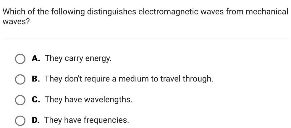 Which of the following distinguishes electromagnetic waves from mechanical
waves?
A. They carry energy.
B. They don't require a medium to travel through.
C. They have wavelengths.
D. They have frequencies.