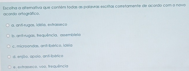 Escolha a alternativa que contém todas as palavras escritas corretamente de acordo com o novo
acordo ortográfico.
a. anti-rugas, idéia, extrasseco
b. anti-rugas, frequência, assembleia
c. microondas, anti-ibérico, idéia
d. enjôo, apoio, anti-ibérico
e. extrasseco, voo, frequência