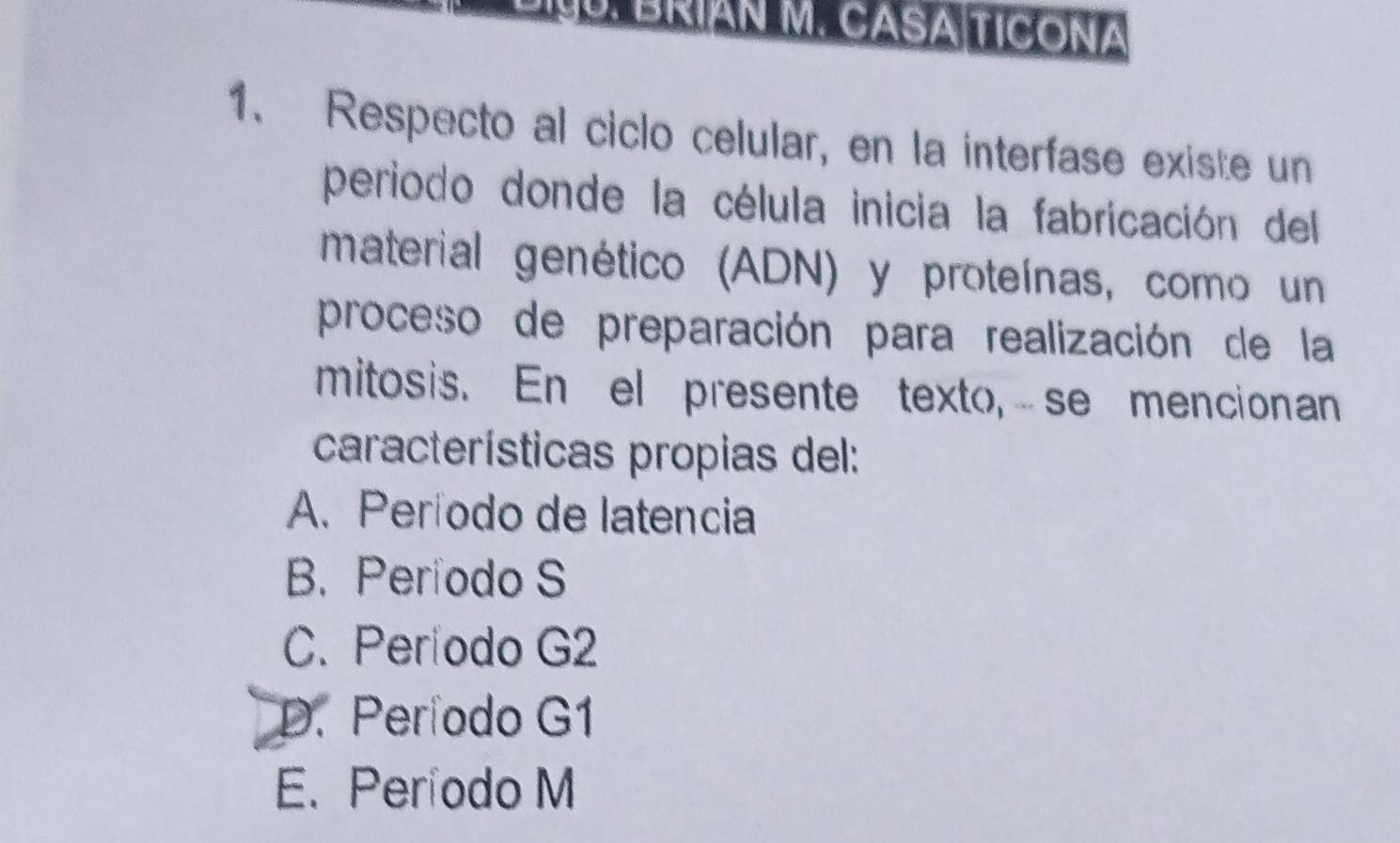 BRÍÁN M. CASA TICONA
1. Respecto al ciclo celular, en la interfase existe un
periodo donde la célula inicia la fabricación del
material genético (ADN) y proteínas, como un
proceso de preparación para realización de la
mitosis. En el presente texto,se mencionan
características propias del:
A. Período de latencia
B. Período S
C. Período G2
D. Período G1
E. Período M