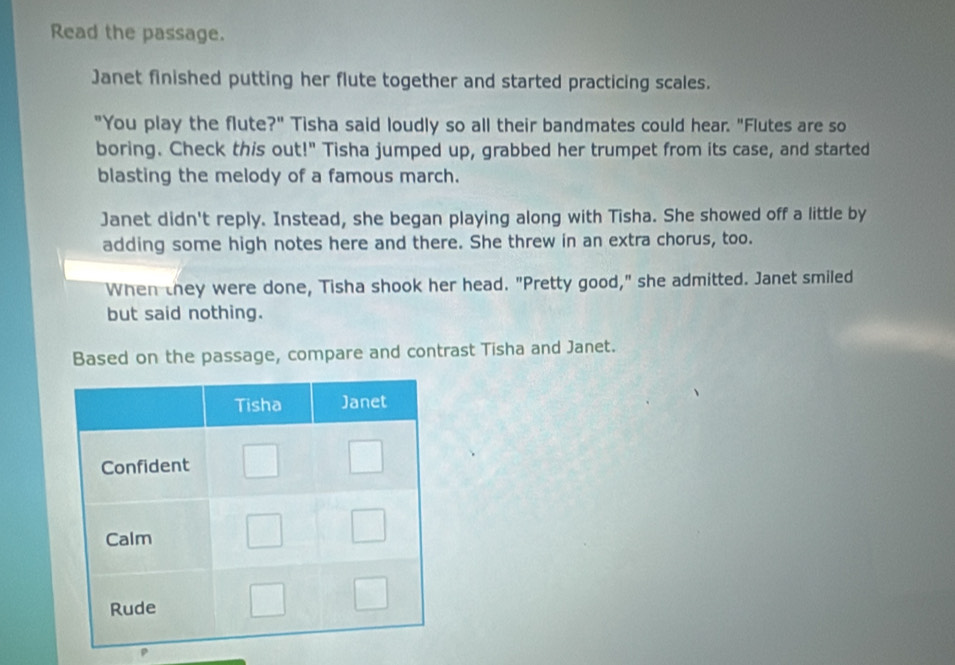 Read the passage. 
Janet finished putting her flute together and started practicing scales. 
"You play the flute?" Tisha said loudly so all their bandmates could hear. "Flutes are so 
boring. Check this out!" Tisha jumped up, grabbed her trumpet from its case, and started 
blasting the melody of a famous march. 
Janet didn't reply. Instead, she began playing along with Tisha. She showed off a little by 
adding some high notes here and there. She threw in an extra chorus, too. 
When they were done, Tisha shook her head. "Pretty good," she admitted. Janet smiled 
but said nothing. 
Based on the passage, compare and contrast Tisha and Janet.