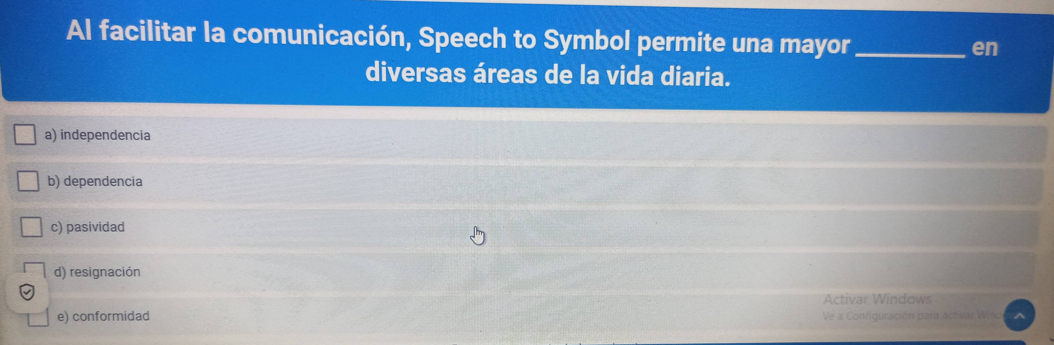 Al facilitar la comunicación, Speech to Symbol permite una mayor_
en
diversas áreas de la vida diaria.
a) independencia
b) dependencia
c) pasividad
d) resignación
Activar Windows
e) conformidad Ve a Configuración para activar Wind