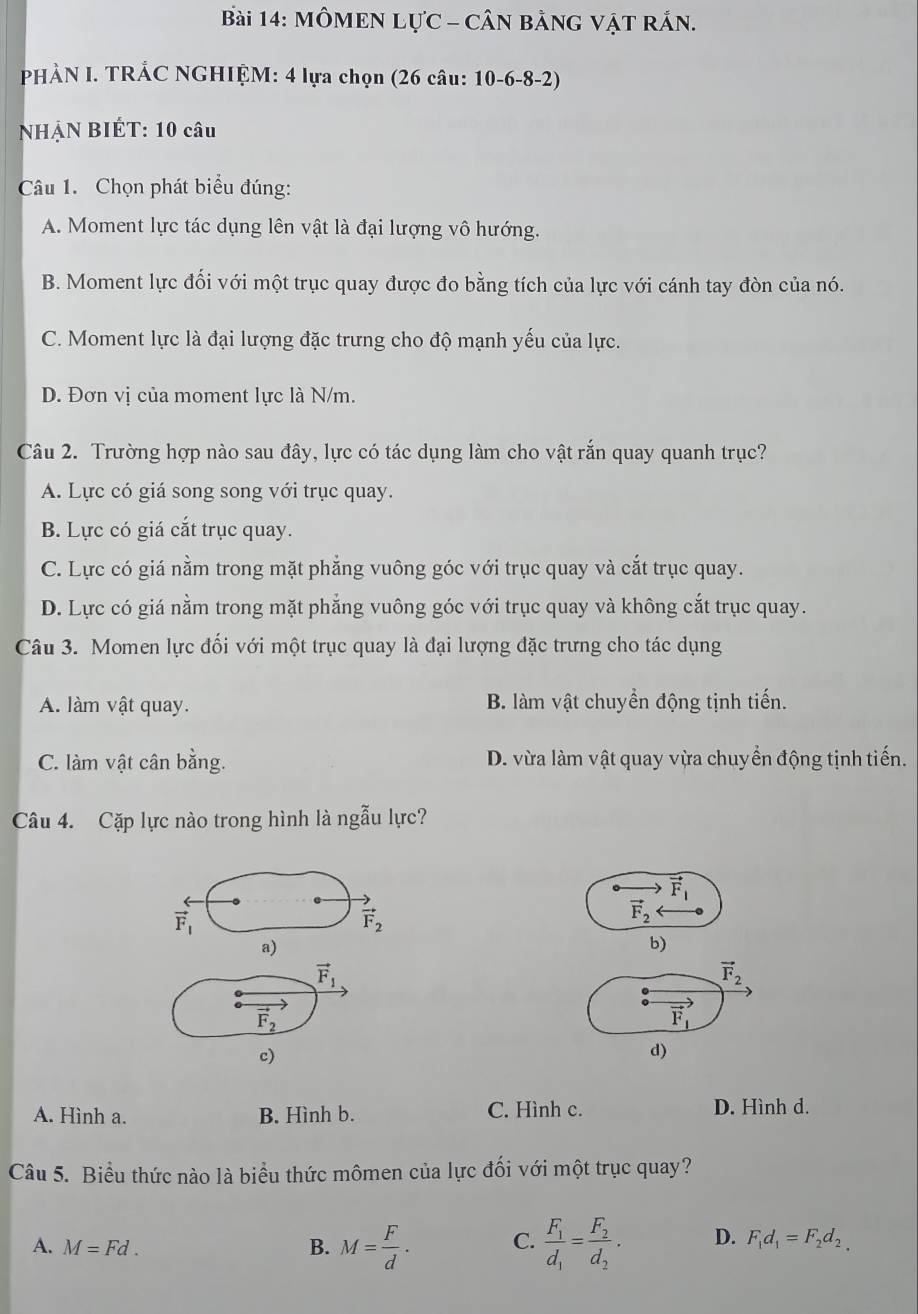 MÔMEN LựC - CÂN ằNG VậT RắN.
PHÀN I. TRẢC NGHIỆM: 4 lựa chọn (26 câu: 10-6-8-2)
NHẠN BIÉT: 10 câu
Câu 1. Chọn phát biểu đúng:
A. Moment lực tác dụng lên vật là đại lượng vô hướng.
B. Moment lực đối với một trục quay được đo bằng tích của lực với cánh tay đòn của nó.
C. Moment lực là đại lượng đặc trưng cho độ mạnh yếu của lực.
D. Đơn vị của moment lực là N/m.
Câu 2. Trường hợp nào sau đây, lực có tác dụng làm cho vật rắn quay quanh trục?
A. Lực có giá song song với trục quay.
B. Lực có giá cắt trục quay.
C. Lực có giá nằm trong mặt phăng vuông góc với trục quay và cắt trục quay.
D. Lực có giá nằm trong mặt phẳng vuông góc với trục quay và không cắt trục quay.
Câu 3. Momen lực đối với một trục quay là đại lượng đặc trưng cho tác dụng
A. làm vật quay. B. làm vật chuyển động tịnh tiến.
C. làm vật cân bằng. D. vừa làm vật quay vừa chuyển động tịnh tiến.
Câu 4. Cặp lực nào trong hình là ngẫu lực?
to
vector F_1
vector F_1
vector F_2
vector F_2
a)
b)
vector F_1
vector F_2
vector F_2
vector F_1
c)
d)
A. Hình a. B. Hình b. C. Hình c. D. Hình d.
Câu 5. Biểu thức nào là biểu thức mômen của lực đối với một trục quay?
A. M=Fd. B. M= F/d . C. frac F_1d_1=frac F_2d_2· D. F_1d_1=F_2d_2,