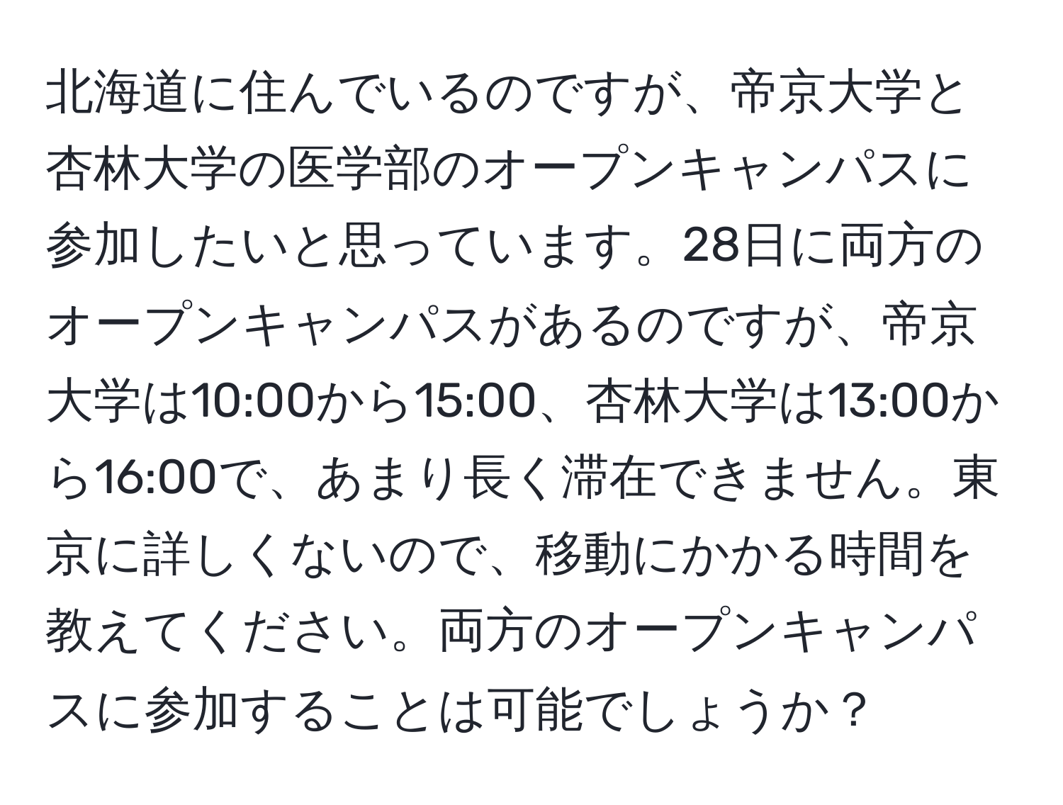 北海道に住んでいるのですが、帝京大学と杏林大学の医学部のオープンキャンパスに参加したいと思っています。28日に両方のオープンキャンパスがあるのですが、帝京大学は10:00から15:00、杏林大学は13:00から16:00で、あまり長く滞在できません。東京に詳しくないので、移動にかかる時間を教えてください。両方のオープンキャンパスに参加することは可能でしょうか？
