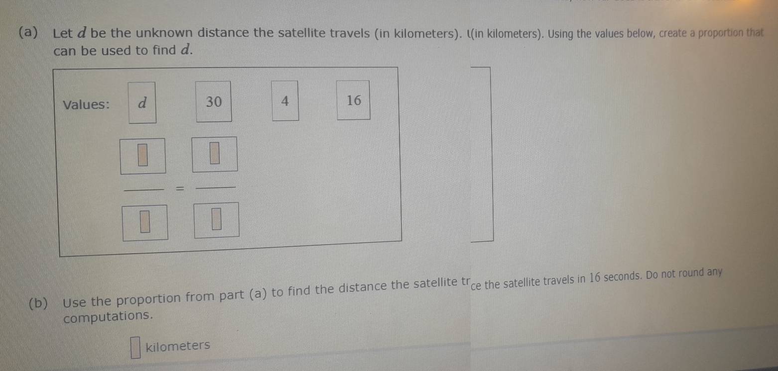 Let dbe the unknown distance the satellite travels (in kilometers). L(in kilometers). Using the values below, create a proportion that 
can be used to find d. 
Values: d 30 4 16
 □ /□  = □ /□  
(b) Use the proportion from part (a) to find the distance the satellite trce the satellite travels in 16 seconds. Do not round any 
computations.
kilometers