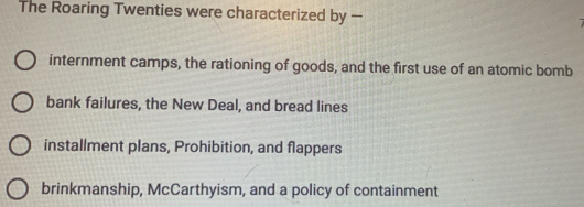 The Roaring Twenties were characterized by — 7
internment camps, the rationing of goods, and the first use of an atomic bomb
bank failures, the New Deal, and bread lines
installment plans, Prohibition, and flappers
brinkmanship, McCarthyism, and a policy of containment