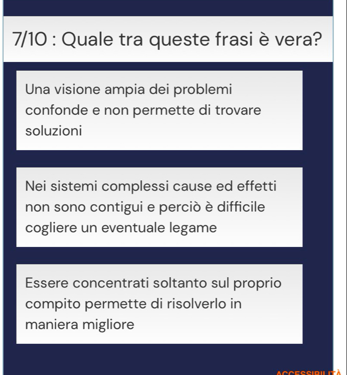 7/10 : Quale tra queste frasi è vera?
Una visione ampia dei problemi
confonde e non permette di trovare
soluzioni
Nei sistemi complessi cause ed effetti
non sono contigui e perciò è difficile
cogliere un eventuale legame
Essere concentrati soltanto sul proprio
compito permette di risolverlo in
maniera migliore