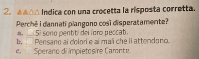 Indica con una crocetta la risposta corretta.
Perché i dannati piangono così disperatamente?
a. _ Si sono pentiti dei loro peccati.
b. ₹ Pensano ai dolori e ai mali che li attendono.
C. Sperano di impietosire Caronte.