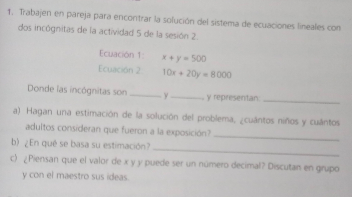 Trabajen en pareja para encontrar la solución del sistema de ecuaciones lineales con
dos incógnitas de la actividad 5 de la sesión 2.
Ecuación 1: x+y=500
Ecuación 2 10x+20y=8000
Donde las incógnitas son_ _, y representan:_
y
a) Hagan una estimación de la solución del problema, cuántos niños y cuántos
adultos consideran que fueron a la exposición?_
b) En qué se basa su estimación?
_
c) (Piensan que el valor de x y y puede ser un número decimal? Discutan en grupo
y con el maestro sus ideas.