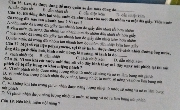 Len, da được dung đễ may quần áo ấm mùa đông do
A. dẫn điện tốt B. dẫn nhiệt tốt C. dẫn điện kém D. dẫn nhiệt kém
Câu 16: Bỏ đồng thới hai viên nước đá như nhau vào một đĩa nhôm và một đĩa giấy. Viên nước
đá trong đĩa nào tan nhanh hơn ? Vì sao ?
A.viên nước đá trong đĩa giấy tan nhanh hơn do giấy dẫn nhiệt tốt hơn nhôm
B.viên nước đá trong đĩa nhôm tan nhanh hơn do nhôm dẫn nhiệt tốt hơn giấy
C.viên nước đá trong đĩa giấy tan nhanh hơn do giấy dẫn nhiệt kém hơn nhôm
D.viên nước đá trong đĩa nhôm tan nhanh hơn do nhôm dẫn nhiệt kém hơn giảy
Câu 17: Một số vật liệu polystymene, sợi thuỷ tinh... được dùng để cách nhiệt đường ống nước,
ống dẫn ga ở điều hoà, bình nước nóng, lò nướng, tủ lạnh là do
A. cách nhiệt tốt B. dẫn nhiệt C. cách nhiệt kém D. dẫn nhiệt kém
Câu 18: Vì sao khi rót nước mới đun sối vào đầy bình thuỷ mà đậy ngay nút phích lại thì nút
phích dễ bị đẩy bung ra khỏi miệng phích ?
A. Vì nút phích nhận được năng lượng nhiệt từ nước sẽ nóng và nở ra làm bung nút phích
B. Vì nước bên trong phích nhận được năng lượng nhiệt từ nước sẽ nóng và nở ra làm bung nút
phích
C. Vì không khí bên trong phích nhận được năng lượng nhiệt từ nước sẽ nóng và nở ra làm bung
nút phích
D. Vì phích nhận được năng lượng nhiệt từ nước sẽ nóng và nở ra làm bung nút phích
Câu 19: Nêu khái niệm nội năng ?