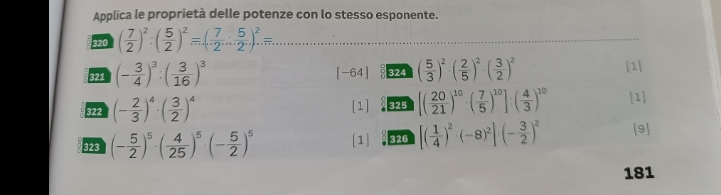 Applica le proprietà delle potenze con lo stesso esponente. 
320 ( 7/2 )^2:( 5/2 )^2=( 7/2 : 5/2 )^2= _ 
321 (- 3/4 )^3:( 3/16 )^3 324 ( 5/3 )^2· ( 2/5 )^2· ( 3/2 )^2
[-6 4
[1] 
322 (- 2/3 )^4· ( 3/2 )^4 [1] 325 [( 20/21 )^10· ( 7/5 )^10]:( 4/3 )^10
[1] 
323 (- 5/2 )^5· ( 4/25 )^5· (- 5/2 )^5 [1] 326 [( 1/4 )^2· (-8)^2]· (- 3/2 )^2 [9] 
181