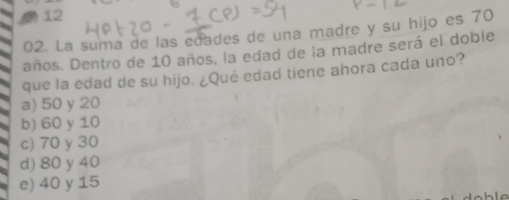 12
02. La suma de las edades de una madre y su hijo es 70
años. Dentro de 10 años, la edad de la madre será el doble
que la edad de su hijo. ¿Qué edad tiene ahora cada uno?
a) 50 y 20
b) 60 y 10
c) 70 y 30
d) 80 y 40
e) 40 y 15