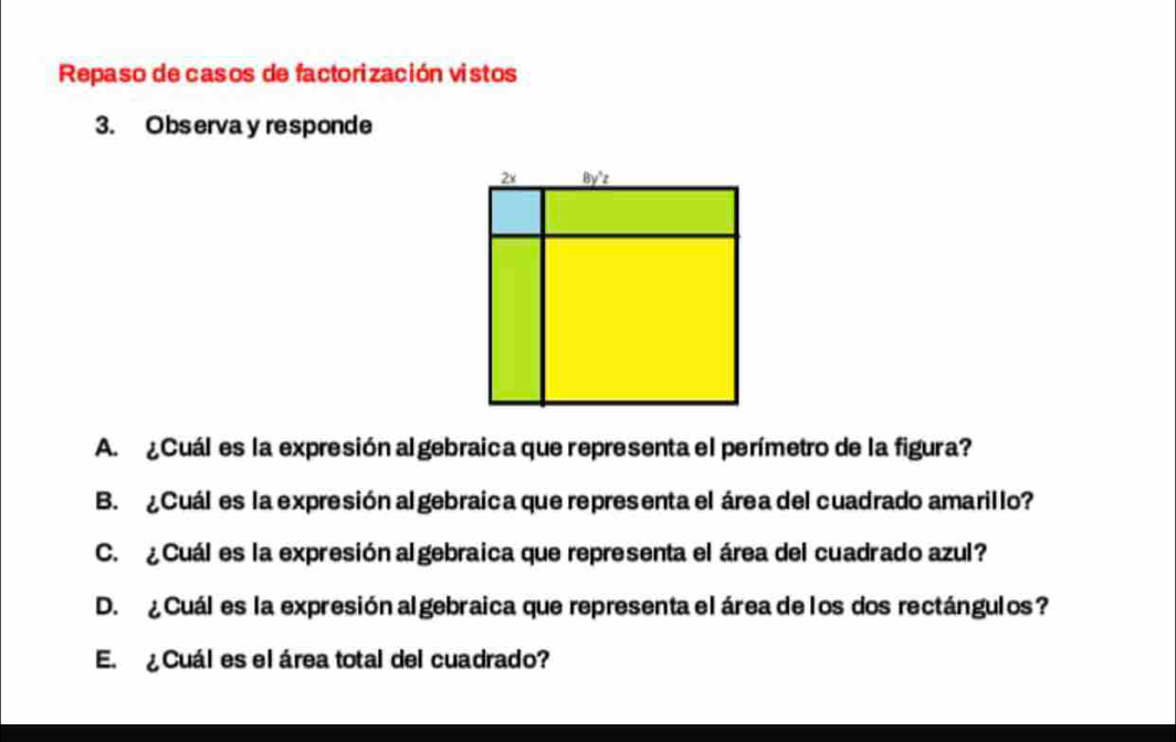 Repaso de casos de factorización vistos 
3. Observa y responde 
A. ¿Cuál es la expresión al gebraica que representa el perímetro de la figura? 
B. ¿Cuál es la expresión al gebraica que representa el área del cuadrado amarillo? 
C. ¿Cuál es la expresión algebraica que representa el área del cuadrado azul? 
D. ¿ Cuáles la expresión al gebraica que representa el área de los dos rectángulos? 
E. ¿ Cuál es el área total del cuadrado?