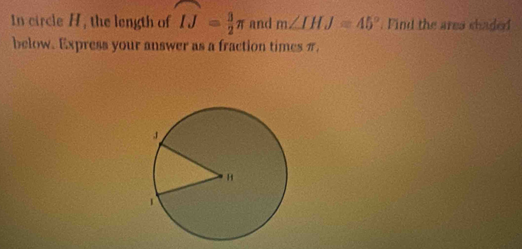 In circle H, the length of widehat IJ= 3/2 π and m∠ IHJ=45°. Find the area shaded 
below. Express your answer as a fraction times π.