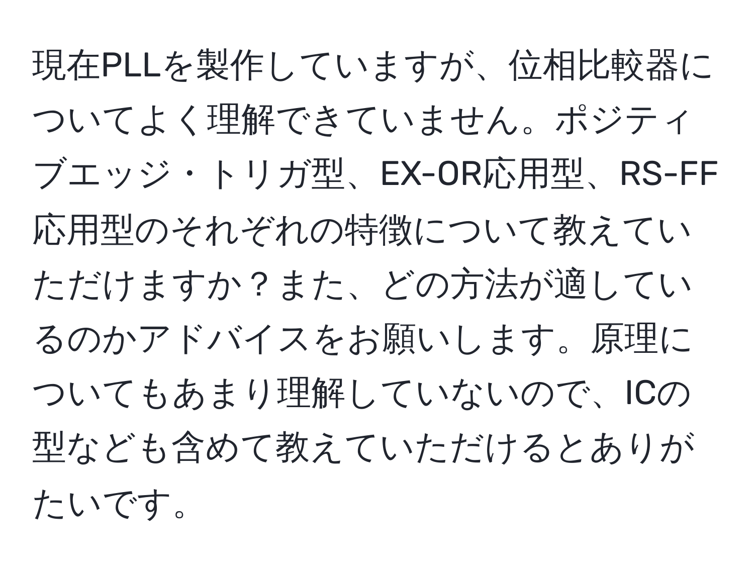 現在PLLを製作していますが、位相比較器についてよく理解できていません。ポジティブエッジ・トリガ型、EX-OR応用型、RS-FF応用型のそれぞれの特徴について教えていただけますか？また、どの方法が適しているのかアドバイスをお願いします。原理についてもあまり理解していないので、ICの型なども含めて教えていただけるとありがたいです。