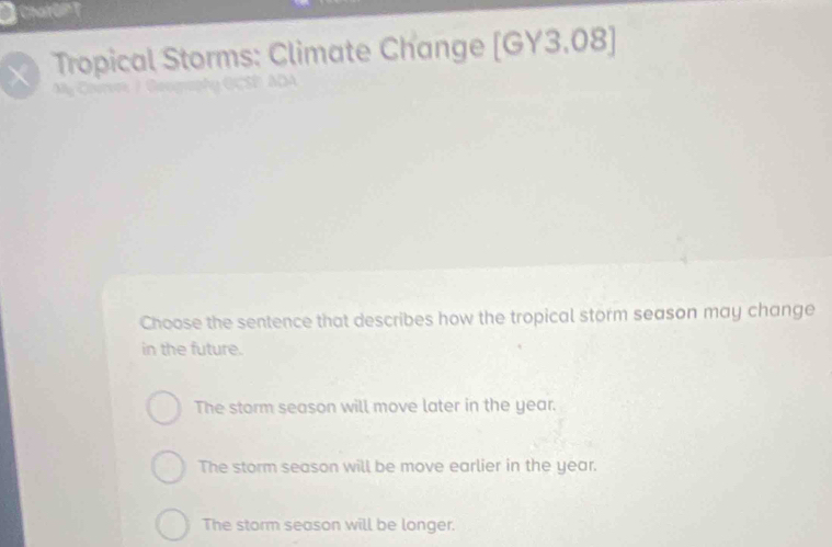 CharOlT
Tropical Storms: Climate Change [GY3,08 
Choose the sentence that describes how the tropical storm season may change
in the future.
The storm season will move later in the year.
The storm season will be move earlier in the year.
The storm season will be longer.