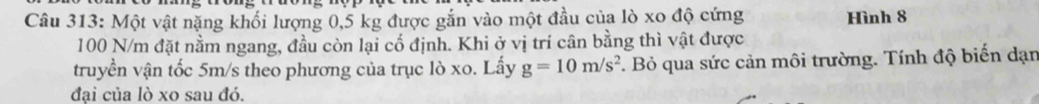 Một vật nặng khối lượng 0,5 kg được gắn vào một đầu của lò xo độ cứng Hình 8
100 N/m đặt nằm ngang, đầu còn lại cổ định. Khi ở vị trí cân bằng thì vật được 
truyền vận tốc 5m/s theo phương của trục lò xo. Lấy g=10m/s^2 F. Bỏ qua sức cản môi trường. Tính độ biến dạn 
đại của lò xo sau đó.