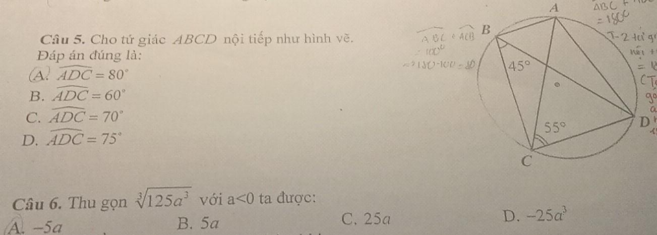 A
Câu 5. Cho tứ giác ABCD nội tiếp như hình vẽ.g
Đáp án đúng là:
f
(A. widehat ADC=80°
B. widehat ADC=60°
T
go
C. widehat ADC=70°
a
D. widehat ADC=75°
Câu 6. Thu gọn sqrt[3](125a^3) với a<0</tex> ta được:
C. 25a
A. −5a B. 5a D. -25a^3