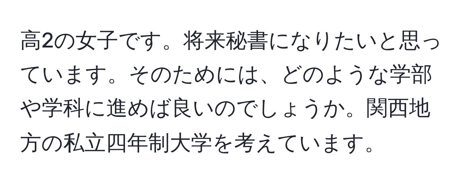 高2の女子です。将来秘書になりたいと思っています。そのためには、どのような学部や学科に進めば良いのでしょうか。関西地方の私立四年制大学を考えています。