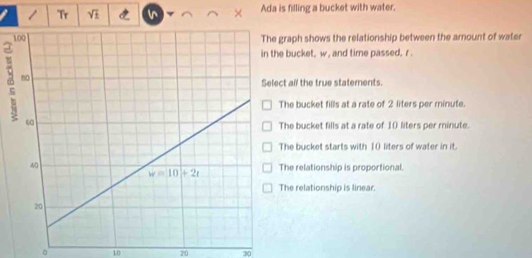 Tr sqrt(± ) Ada is filling a bucket with water.
raph shows the relationship between the amount of water
bucket, w , and time passed, r .
t al/ the true statements.
he bucket fills at a rate of 2 liters per minute.
he bucket fills at a rate of 1( liters per minute.
he bucket starts with 10 liters of water in it.
he relationship is proportional.
he relationship is linear.
。 10 20 30