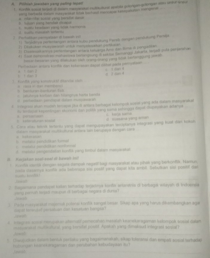 Pilihlah jawaban yang paling tepat!
1. Konfik sosial terjadi di dalam masyarakat multikultural apabila golongan-gclongan atau unsur-unsur
yang berbeda dalam masyarakat lidak berhasi mencapai kesepakatan mengenai ... .
a nilai-nīai sosial yang bersifat dasar
b. tujuan yang hendak dicapai
c suatu keadaan yang tidak harmonis
d. suatu masalah tertentu
2 Perhatikan peryataan di bawah ini!
1) Terjàdinya pertentangan antara kubu pendukung Persib dengan pendukung Persija
2) Dilakukan musyawarah untuk menyelesaikan pertikaian
3) Diselesalkannya pertenfangan antara keluarga Amir dan Bima di pengadilan
4) Saat demonstrasi mahasiswa berlangsung di sekitar Semanggi Jakarla, terjadi pula penjarahan
besar-besaran yang dilakukan oleh orang-orang yang tidak berfanggung jawab.
Perbedaan antara konflik dan kekerasan dapat dilihat pada pemyataan
a 1 dan 2
c. 1 dan 4
b 1 dan 3
d 2 dan 4
3. Konflik yang konstruktif ditandai oleh
a rasa iri dan membenc
b benturan-benturan fisik
c. jatuhnya korban dan hilangnya harta benda
d perbedaan pendspat dalam musyawarah
4 Integrasi akan mudah tercapai jika di antara berbagai kelompok sosial yang ada dalam masyarakat
itu terdapal kepentingan ekonomi dan politik yang sama sehingga dapat diupayakan adanya
a. persamaan c. kerja sama
b keteraturan sosial d. suasana yang aman
5. Cara atau teknik tertentu yang dapat mengupayakan terciptanya integrasi yang kuat dan kokoh
dalam masyarakat multikultural antara lain berupaya dengan cara
a kekerasan
b. melalui pendidikan formal
c melalui pendidikan nonformal
d. melalui pengendalian konflik yang timbul dalam masyarakat
B. Kerjakan soal-soal di bawah ini!
! Konflik identik dengan segala dampak negatif bagi masyarakat atau pihák yang berkonflik. Namun,
pada dasamya konflik ada beberapa sisi postif yang dapat kita ambil. Sebutkan sisi positif dari
suatu konflik!
Jawab
_
2 Bagaimana pendapat kalian terhadap terjadinya konflik antaretnis di berbagai wilayah di Indoensia
_
yang pernah terjadi maupun di berbagai negara di dunia?
Jawab
3. Pada masyarakat majemuk potensi konflik sangal besar Sikap apa yang harus dikembangkan agar
_
dapat terwujud persatuan dan kesatuan bangsa?
Jawab
4 Integrasi sosial merupakan alternatif pemecahan masalah keanekaragaman kelompok sosial dalam
masyarakat mullikultural, yang bersifat positif. Apakah yang dimaksud integrasi soslal?
Jawab
_
5. Diwujudkan dalam bentuk perilaku yang bagaimanakah, sikap toleransi dan empati sosial terhadap
hubungan keanekaragaman dan perubahan kebudayaan itu?
Jawab:_