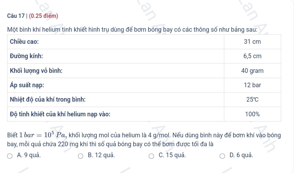 trụ dùn
Biết 1bar=10^5Pa , khối lượng mol của helium là 4 g/mol. Nếu dùng bình này để bơm khí vào bóng
bay, mỗi quả chứa 220 mg khí thì số quả bóng bay có thể bơm được tối đa là
A. 9 quả. B. 12 quả. C. 15 quả. D. 6 quả.