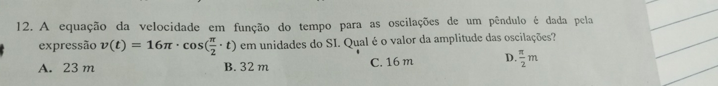 A equação da velocidade em função do tempo para as oscilações de um pêndulo é dada pela
expressão v(t)=16π · cos ( π /2 · t) em unidades do SI. Qual é o valor da amplitude das oscilações?
A. 23 m B. 32 m C. 16 m
D.  π /2 m