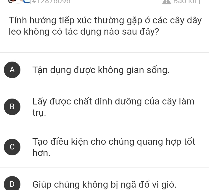 IZC 90
Tính hướng tiếp xúc thường gặp ở các cây dây
leo không có tác dụng nào sau đây?
A Tận dụng được không gian sống.
B Lấy được chất dinh dưỡng của cây làm
trụ.
C Tạo điều kiện cho chúng quang hợp tốt
hơn.
Giúp chúng không bị ngã đổ vì gió.