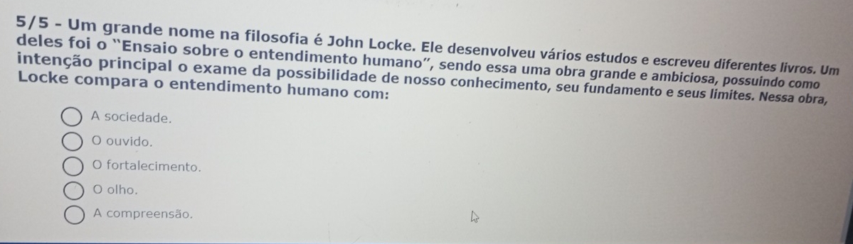 5/5 - Um grande nome na filosofia é John Locke. Ele desenvolveu vários estudos e escreveu diferentes livros. Um
deles foi o “Ensaio sobre o entendimento humano”, sendo essa uma obra grande e ambiciosa, possuindo como
intenção principal o exame da possibilidade de nosso conhecimento, seu fundamento e seus limites. Nessa obra,
Locke compara o entendimento humano com:
A sociedade.
O ouvido.
O fortalecimento.
O olho.
A compreensão.