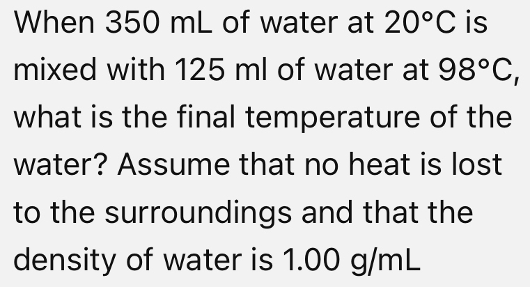 When 350 mL of water at 20°C is 
mixed with 125 ml of water at 98°C, 
what is the final temperature of the 
water? Assume that no heat is lost 
to the surroundings and that the 
density of water is 1.00 g/mL