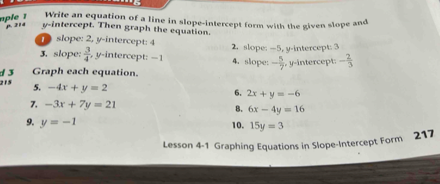 a 
ple Write an equation of a line in slope-intercept form with the given slope and 
p. 214 y-intercept. Then graph the equation. 
1 slope: 2, y-intercept: 4
2. slope: —5, y-intercept: 3
3. slope:  3/4  , y-intercept: −1 4. slope: - 5/7  , y-intercept: - 2/3 
d 3 Graph each equation. 
215 5. -4x+y=2
6. 2x+y=-6
7. -3x+7y=21 8. 6x-4y=16
9. y=-1 10. 15y=3
Lesson 4-1 Graphing Equations in Slope-Intercept Form 217