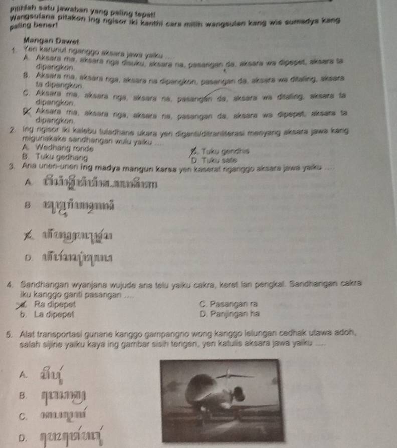 pihlah satu jawaban yang paling tepat!
Wangsulana pitakon ing ngisor iki kanthi cars mitk wangsulan kang wis sumadya kang
paling bener!
Mangan Dawet
1. Yen karunut nganggo aksara jawa yaiku
A. Aksara ma, aksara nga disuku, aksara ra, pasangan da, aksara wa dipepet, aksara ta
dipangkon
B. Aksara ma, aksara nga, aksara na dipangkon, pasangan da, aksara wa ditaling, aksara
ta dipangkon
C. Aksara mə, aksəra nga, aksara na, pasangán da, aksara wa ditaling, aksara ta
dipangkon.
X Aksara mə, aksara nga, aksara na, pasəngan da, aksəra wə dipepet, aksara ta
dipangkon
2. Ing rgisor iki kalebu tuladhane ukara yen diganti/ditrantiterasi menyang aksara jawa kang
migunakake sandhangan wulu yaiku ...
A. Wedhang ronde . Tuku gendhis
B. Tuku gedhang D. Tuku sate
3. Ana unen-unen ing madya mangun karsa yen kaserat nganggo aksara jawa yaiku
A. cg coaahc
B ñmã
xh ang n  g
o  a í  ms
4. Sandhangan wyanjana wujude ana telu yaiku cakra, keret lan pengkal. Sandhargan cakra
iku kanggo ganti pasangan ....
Ra dipepet C. Pasangan ra
b. La dipepet D. Panjingan ha
5. Alat transportasi gunane kanggo gampangno wong kanggo lelungan cedhak ulawa adoh,
salah sijine yaiku kaya ing gambar sisih tengen, yen katulis aksara jawa yaiku ....
A
B.
C. K
D. a m