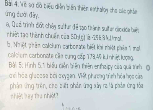 Vẽ sơ đồ biểu diễn biến thiên enthalpy cho các phán 
ứng dưới đây. 
a, Quá trình đốt cháy sulfur để tạo thành sulfur dioxide biết 
nhiệt tạo thành chuẩn của SO_2(g) là -296, 8 kJ/mol. 
b, Nhiệt phân calcium carbonate biết khi nhiệt phản 1 mol 
calcium carbonate cần cung cấp 178, 49 kJ nhiệt lượng. 
Bài 5: Hình 5.1 biểu diễn biến thiên enthalpy của quá trình 0 
oxi hóa glucose bởi oxygen. Viết phương trình hóa học của 
phản ứng trên, cho biết phản ứng xảy ra là phản ứng tỏa 
nhiệt hay thu nhiệt?