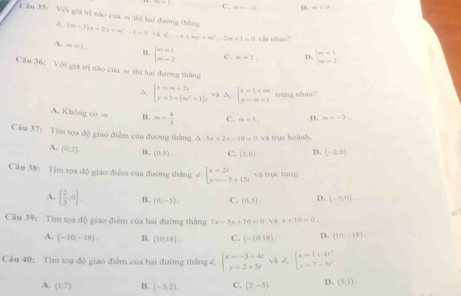 overline ML=1
C. m=-2 D. m∈ C_1
Câu 35: Với giá trị nào của m thì hai đường thắng
d_1:(m-3)x+2y+m^2-1=0 vá d_2:-x+my+m^2-2m+1=0 cất nhau?
A. m=1. beginarrayl m-1 m-2endarray. C. m=2. D. beginvmatrix m=1 m=2endvmatrix
B.
Câu 36: Với giá trị nào của # thì hai đường thắng
beginarrayl x=m+2t y=1+(m^2+1)tendarray. và △ _2:beginarrayl x=1+mt y=m+tendarray. trùng nhau?
A. Không có m B. m= 4/3 , C. m=1. D、 m=-3...
Câu 37: Tìm tọa độ giao điểm của đường thẳng △ :5x+2y-10=0 và trục hoành.
A. (0:2).
B. (0:5). C. (2:0).
D. (-2,0).
Câu 38: Tim tọa độ giao điểm của đường thẳng đ: beginarrayl x=2t y=-5+15tendarray. và trục tung.
A. ( 2/3 :0). (0;-5). C. (0;5).
B.
D. (-5;0).
aï?
Câu 39: Tim tọa độ giao điểm của hai đường thẳng 7x-3y+16=0 và x+10=0.
A. (-10;-18). B. (10,18). C. (-10:18). D. (10;-18).
Câu 40: Tìm toạ độ giao điểm của hai đường thăng d_1:beginarrayl x=-3+4t y=2+5tendarray. yà d_2:beginarrayl x=1+4t^2 y=7-5t^1endarray.
A. (1;7). B. (-3;2). C. (2;-3). D. (5:1).