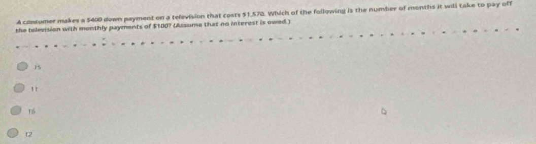 A consumer makes a 5400 down payment on a television that costs $1,570. Which of the following is the number of menths it will take to pay off
the television with monthly payments of $100? (Assume that no interest is owed.)
15
1 7
t2