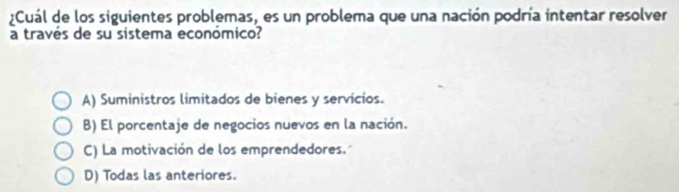 ¿Cuál de los siguientes problemas, es un problema que una nación podría intentar resolver
a través de su sistema económico?
A) Suministros limitados de bienes y servicios.
B) El porcentaje de negocios nuevos en la nación.
C) La motivación de los emprendedores."
D) Todas las anteriores.