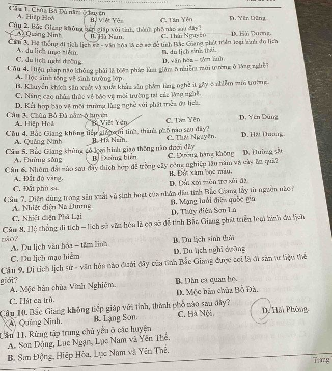 Chùa Bồ Đà năm ở huyện
A. Hiệp Hoà Bộ Việt Yên C. Tân Yên D. Yên Dũng
Câu 2. Bắc Giang không tiếp giáp với tỉnh, thành phố nào sau đây?
A. Quảng Ninh B. Hà Nam. C. Thái Nguyên. D. Hải Dương.
Câu 3. Hệ thống di tích lịch sử - văn hóa là cở sở để tỉnh Bắc Giang phát triển loại hình du lịch
A. du lịch mạo hiểm. B. du lịch sinh thái.
C. du lịch nghỉ dưỡng.
D. văn hóa - tâm linh.
Câu 4. Biện pháp nào không phải là biện pháp làm giảm ô nhiễm môi trường ở làng nghề?
A. Học sinh tổng vệ sinh trường lớp.
B. Khuyến khích sản xuất và xuất khẩu sản phẩm làng nghề it gây ô nhiễm môi trường.
C. Nâng cao nhận thức về bảo vệ môi trường tại các làng nghề.
D. Kết hợp bảo vệ môi trường làng nghề với phát triển du lịch.
Câu 3. Chùa Bồ Đà nằm ở huyện D. Yên Dũng
A. Hiệp Hoà B. Việt Yên C. Tân Yên
Câu 4. Bắc Giang không tiếp giáp với tỉnh, thành phố nào sau đây? D. Hải Dương.
A. Quảng Ninh. B. Hả Nam. C. Thái Nguyên.
Câu 5. Bắc Giang không có loại hình giao thông nào dưới đây D. Đường sắt
A. Đường sồng B. Đường biển C. Đường hàng không
Câu 6. Nhóm đất nào sau đây thích hợp đề trồng cây công nghiệp lâu năm và cây ăn quả?
A. Đất đỏ vàng. B. Đất xám bạc màu.
C. Đất phù sa. D. Đất xói mòn trơ sỏi đá.
Câu 7. Điện dùng trong sản xuất và sinh hoạt của nhân dân tỉnh Bắc Giang lấy từ nguồn nào?
A. Nhiệt điện Na Dương B. Mạng lưới điện quốc gia
C. Nhiệt điện Phả Lại D. Thủy điện Sơn La
Câu 8. Hệ thống di tích - lịch sử văn hóa là cơ sở để tỉnh Bắc Giang phát triển loại hình du lịch
nào?
A. Du lịch văn hóa - tâm linh B. Du lịch sinh thái
C. Du lịch mạo hiểm D. Du lịch nghi dưỡng
Câu 9. Di tích lịch sử - văn hóa nào dưới đây của tỉnh Bắc Giang được coi là di sản tư liệu thế
giới? B. Dân ca quan họ.
A. Mộc bản chùa Vĩnh Nghiêm.
D. Mộc bản chủa Bồ Đà.
C. Hát ca trù.
Câu 10. Bắc Giang không tiếp giáp với tỉnh, thành phố nào sau đây?
A. Quảng Ninh. B. Lạng Sơn. C. Hà Nội. D. Hải Phòng.
Cầu 11. Rừng tập trung chủ yếu ở các huyện
A. Sơn Động, Lục Ngạn, Lục Nam và Yên Thế.
B. Sơn Động, Hiệp Hòa, Lục Nam và Yên Thế.
Trang