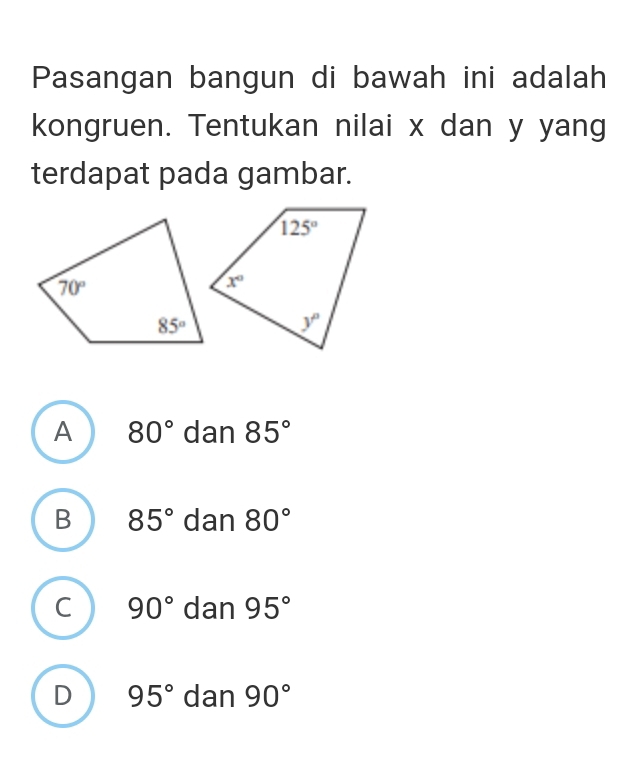 Pasangan bangun di bawah ini adalah
kongruen. Tentukan nilai x dan y yang
terdapat pada gambar.
A 80° dan 85°
B 85° dan 80°
C 90° dan 95°
D 95° dan 90°