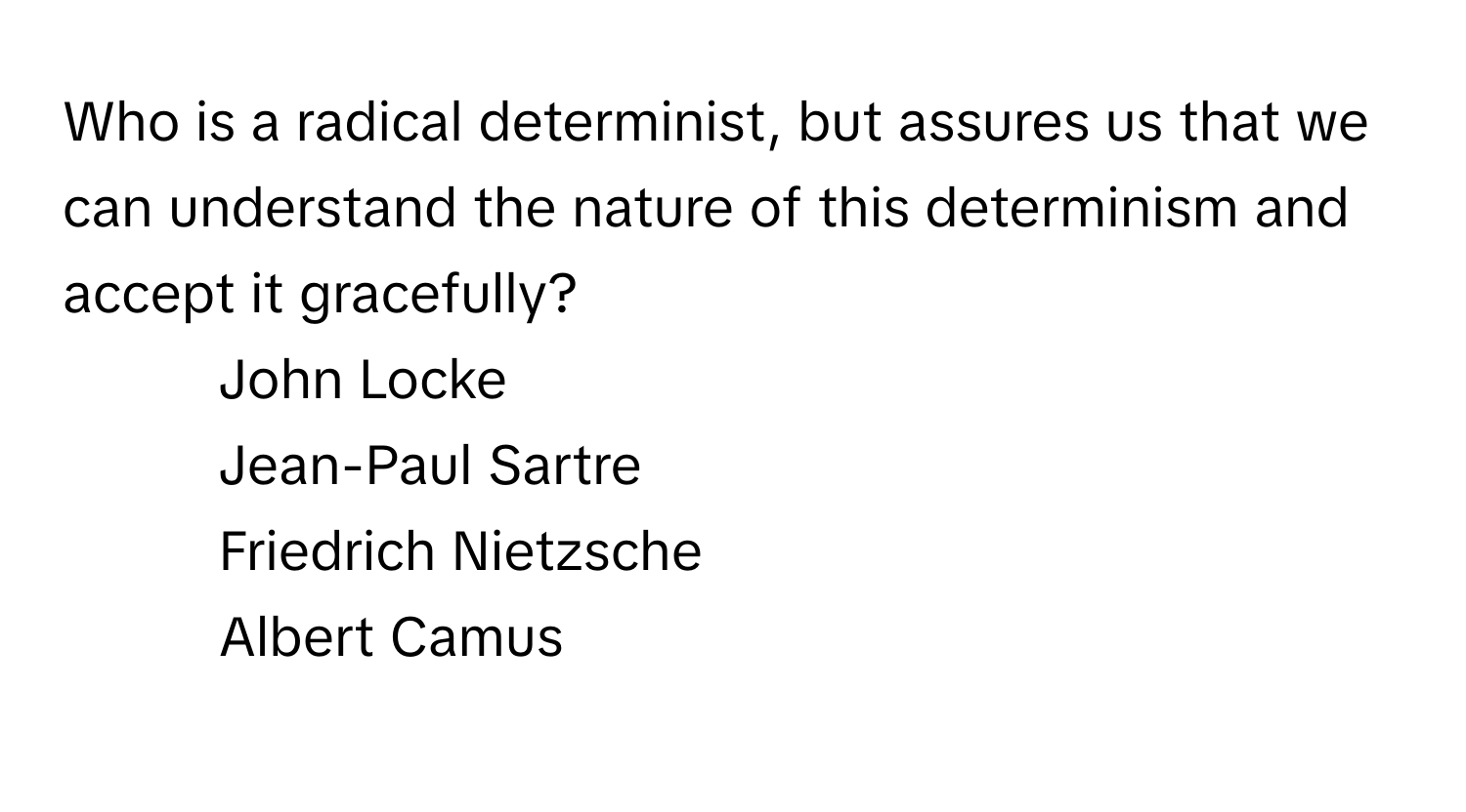 Who is a radical determinist, but assures us that we can understand the nature of this determinism and accept it gracefully? 

1) John Locke 
2) Jean-Paul Sartre 
3) Friedrich Nietzsche 
4) Albert Camus