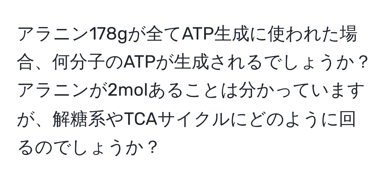 アラニン178gが全てATP生成に使われた場合、何分子のATPが生成されるでしょうか？アラニンが2molあることは分かっていますが、解糖系やTCAサイクルにどのように回るのでしょうか？