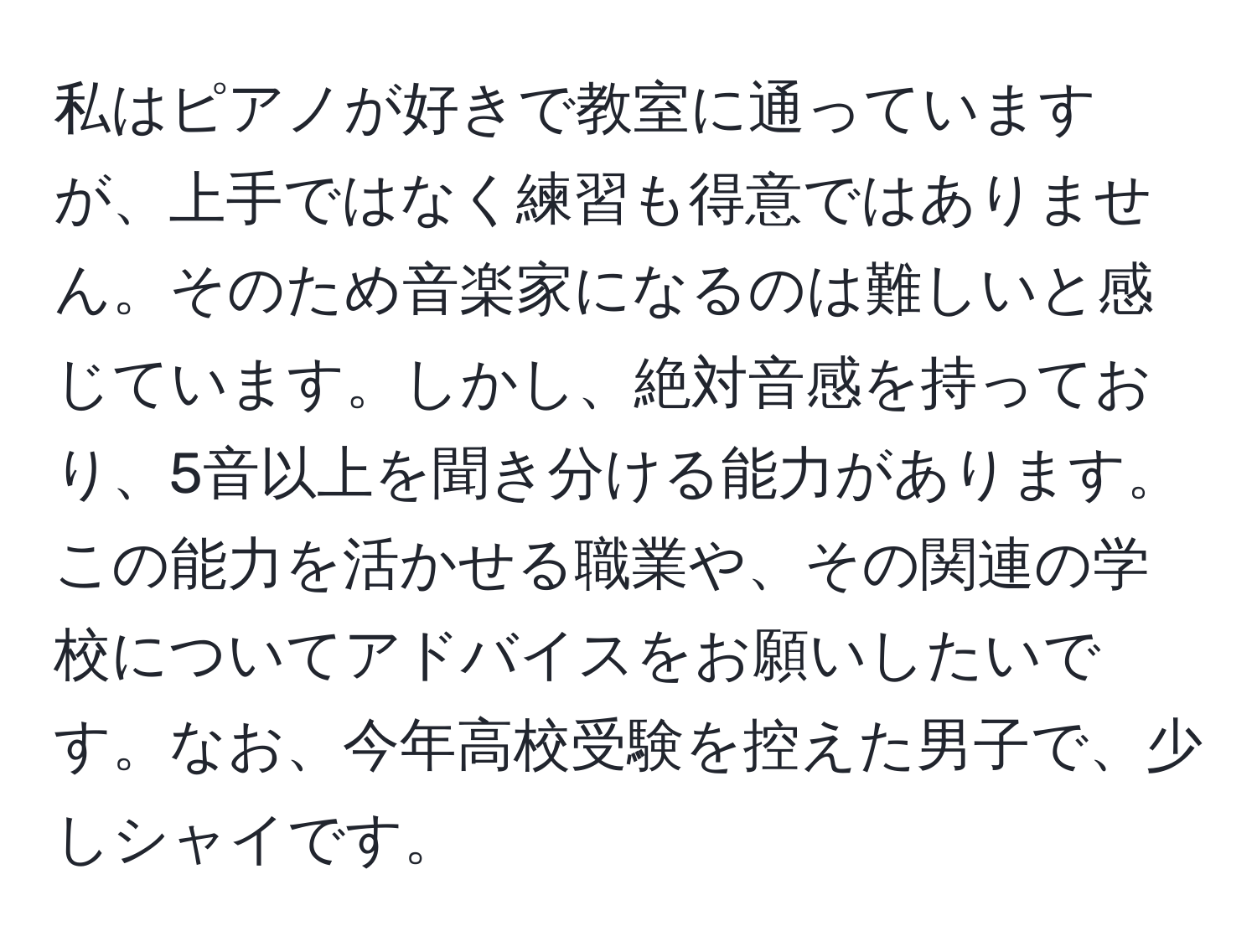 私はピアノが好きで教室に通っていますが、上手ではなく練習も得意ではありません。そのため音楽家になるのは難しいと感じています。しかし、絶対音感を持っており、5音以上を聞き分ける能力があります。この能力を活かせる職業や、その関連の学校についてアドバイスをお願いしたいです。なお、今年高校受験を控えた男子で、少しシャイです。