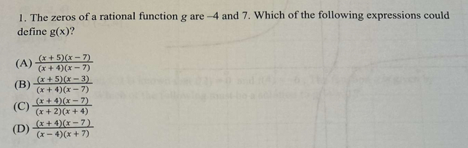 The zeros of a rational function g are -4 and 7. Which of the following expressions could
define g(x) ?
(A)  ((x+5)(x-7))/(x+4)(x-7) 
(B)  ((x+5)(x-3))/(x+4)(x-7) 
(C)  ((x+4)(x-7))/(x+2)(x+4) 
(D)  ((x+4)(x-7))/(x-4)(x+7) 