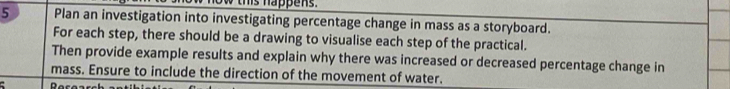 this happe n . 
5 Plan an investigation into investigating percentage change in mass as a storyboard. 
For each step, there should be a drawing to visualise each step of the practical. 
Then provide example results and explain why there was increased or decreased percentage change in 
mass. Ensure to include the direction of the movement of water. 
: