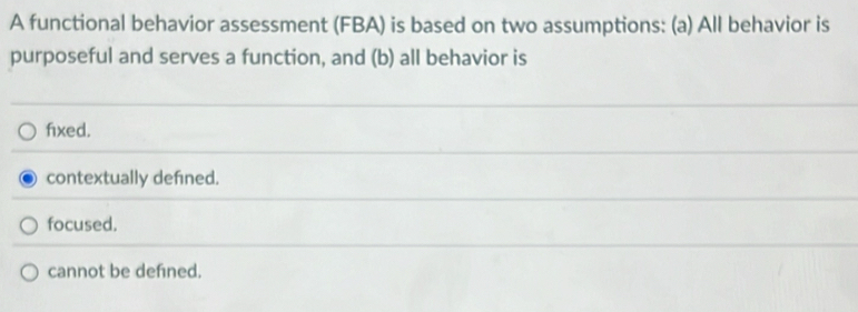 A functional behavior assessment (FBA) is based on two assumptions: (a) All behavior is
purposeful and serves a function, and (b) all behavior is
fixed.
contextually defined.
focused.
cannot be defned.