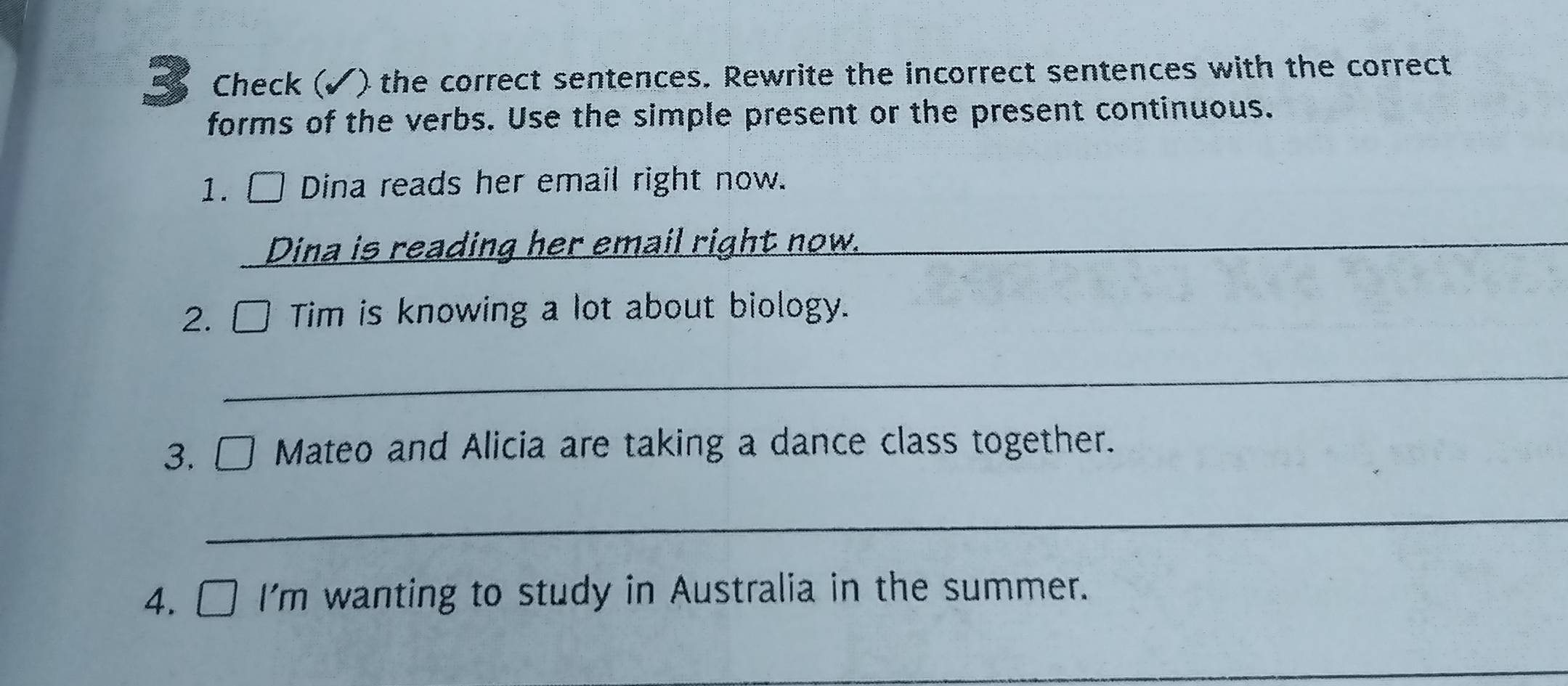 Check (√) the correct sentences. Rewrite the incorrect sentences with the correct 
forms of the verbs. Use the simple present or the present continuous. 
1. □ Dina reads her email right now. 
Dina is reading her email right now._ 
2. □ Tim is knowing a lot about biology. 
_ 
3. □ Mateo and Alicia are taking a dance class together. 
_ 
4. □ I'm wanting to study in Australia in the summer. 
_