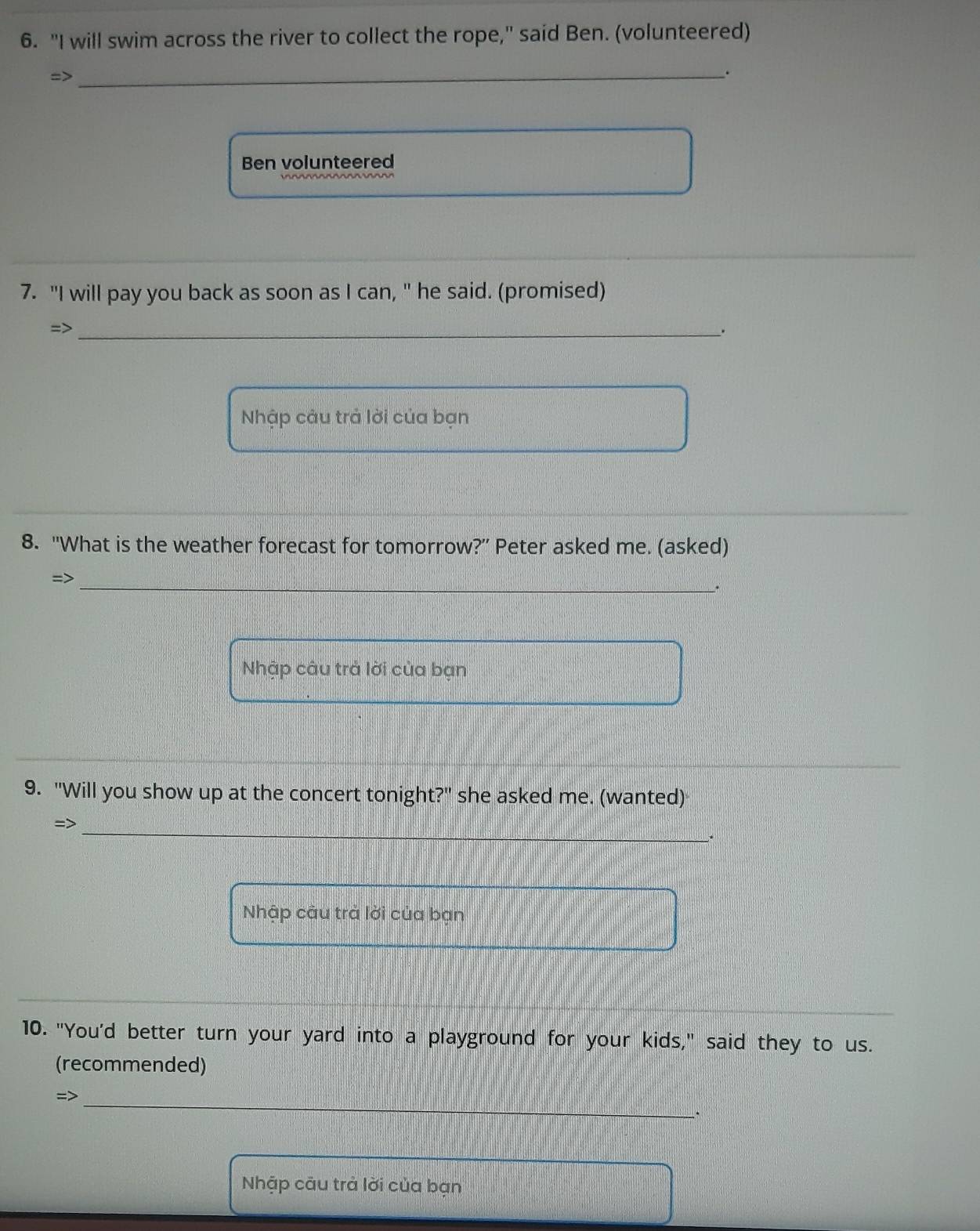 "I will swim across the river to collect the rope," said Ben. (volunteered) 
=> 
_. 
Ben volunteered 
7. "I will pay you back as soon as I can, " he said. (promised) 
=>_ 
. 
Nhập câu trả lời của bạn 
8. "What is the weather forecast for tomorrow?” Peter asked me. (asked) 
=>_ 
. 
Nhập câu trả lời của bạn 
9. "Will you show up at the concert tonight?" she asked me. (wanted) 
=>_ 
. 
Nhập câu trả lời của bạn 
10. "You'd better turn your yard into a playground for your kids," said they to us. 
(recommended) 
=>_ 
Nhập cāu trả lời của bạn